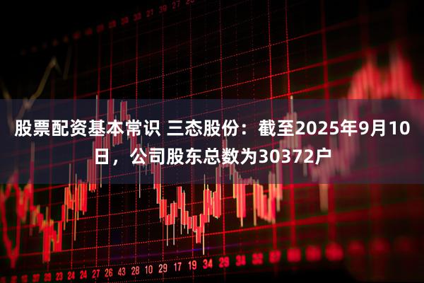 股票配资基本常识 三态股份：截至2025年9月10日，公司股东总数为30372户