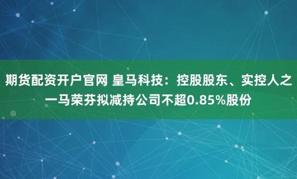 期货配资开户官网 皇马科技：控股股东、实控人之一马荣芬拟减持公司不超0.85%股份