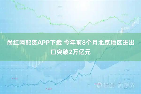 尚红网配资APP下载 今年前8个月北京地区进出口突破2万亿元