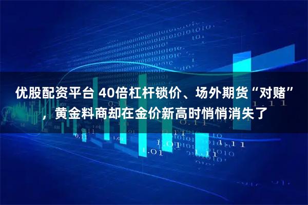 优股配资平台 40倍杠杆锁价、场外期货“对赌”，黄金料商却在金价新高时悄悄消失了