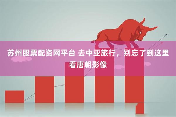 苏州股票配资网平台 去中亚旅行，别忘了到这里看唐朝影像