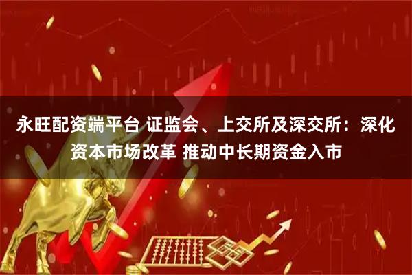 永旺配资端平台 证监会、上交所及深交所：深化资本市场改革 推动中长期资金入市