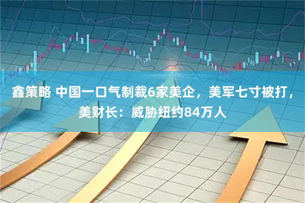 鑫策略 中国一口气制裁6家美企，美军七寸被打，美财长：威胁纽约84万人