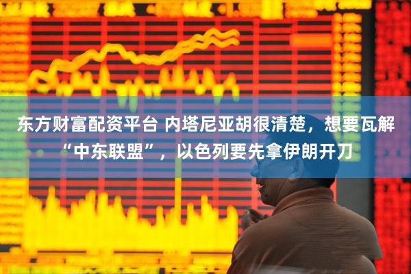 东方财富配资平台 内塔尼亚胡很清楚，想要瓦解“中东联盟”，以色列要先拿伊朗开刀