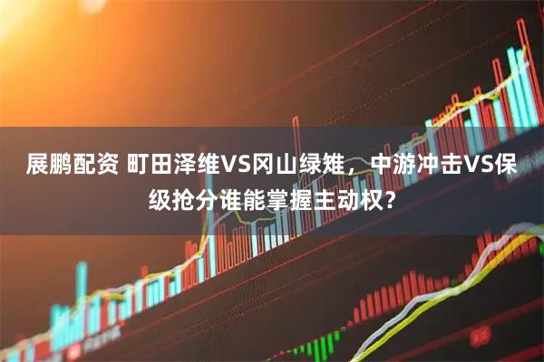 展鹏配资 町田泽维VS冈山绿雉，中游冲击VS保级抢分谁能掌握主动权？