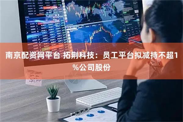 南京配资网平台 拓荆科技：员工平台拟减持不超1%公司股份