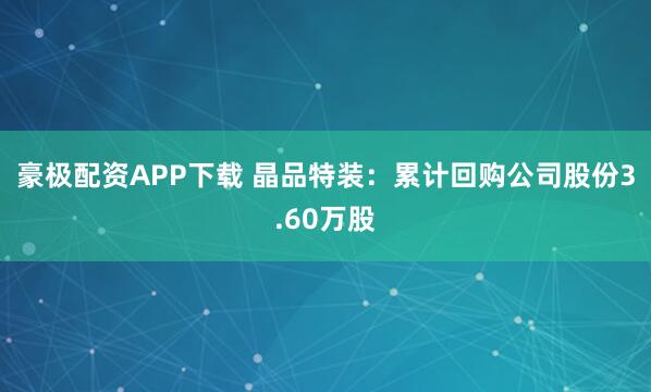 豪极配资APP下载 晶品特装：累计回购公司股份3.60万股