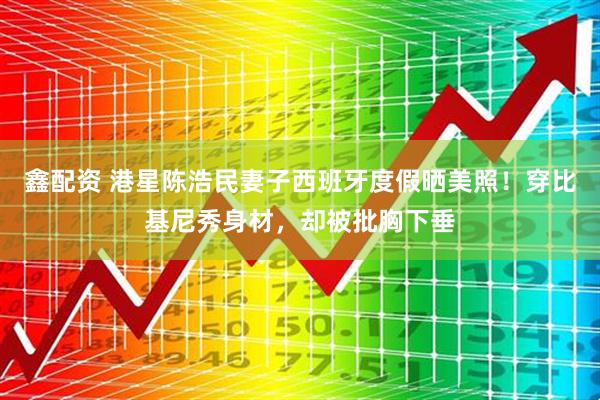 鑫配资 港星陈浩民妻子西班牙度假晒美照！穿比基尼秀身材，却被批胸下垂