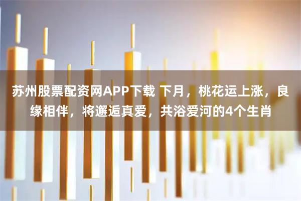 苏州股票配资网APP下载 下月，桃花运上涨，良缘相伴，将邂逅真爱，共浴爱河的4个生肖