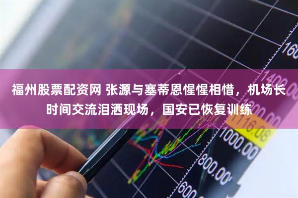 福州股票配资网 张源与塞蒂恩惺惺相惜，机场长时间交流泪洒现场，国安已恢复训练