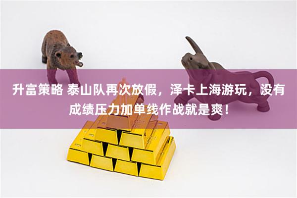 升富策略 泰山队再次放假，泽卡上海游玩，没有成绩压力加单线作战就是爽！