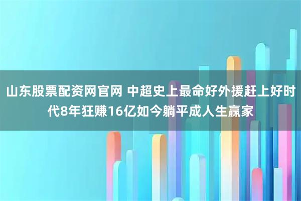山东股票配资网官网 中超史上最命好外援赶上好时代8年狂赚16亿如今躺平成人生赢家