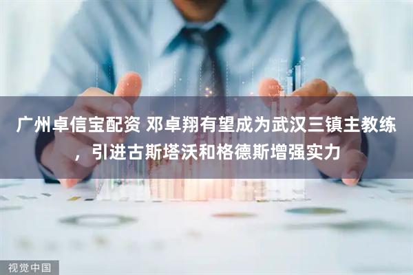 广州卓信宝配资 邓卓翔有望成为武汉三镇主教练，引进古斯塔沃和格德斯增强实力
