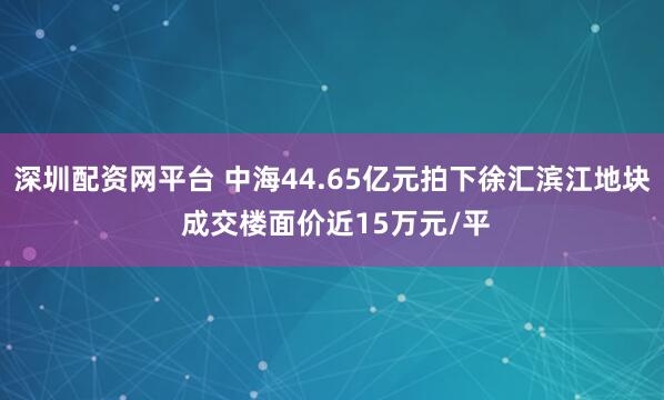 深圳配资网平台 中海44.65亿元拍下徐汇滨江地块 成交楼面价近15万元/平