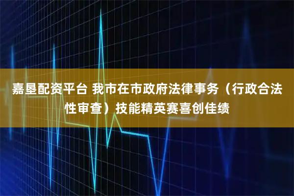 嘉垦配资平台 我市在市政府法律事务（行政合法性审查）技能精英赛喜创佳绩