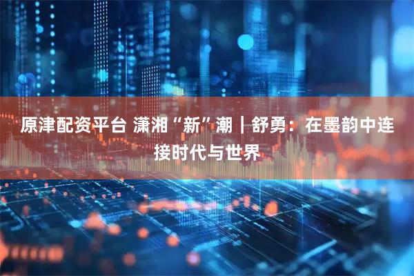 原津配资平台 潇湘“新”潮｜舒勇：在墨韵中连接时代与世界