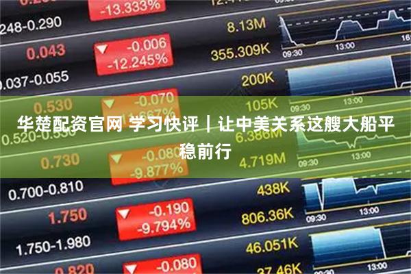 华楚配资官网 学习快评｜让中美关系这艘大船平稳前行