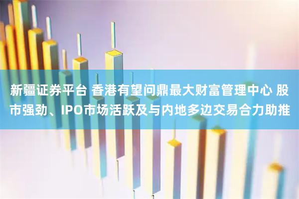 新疆证券平台 香港有望问鼎最大财富管理中心 股市强劲、IPO市场活跃及与内地多边交易合力助推