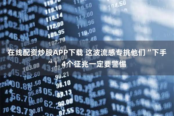在线配资炒股APP下载 这波流感专挑他们“下手”！4个征兆一定要警惕