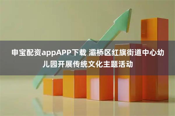 申宝配资appAPP下载 灞桥区红旗街道中心幼儿园开展传统文化主题活动