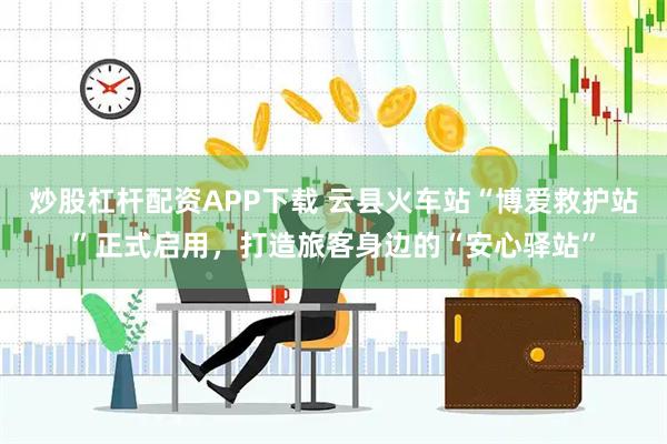 炒股杠杆配资APP下载 云县火车站“博爱救护站”正式启用，打造旅客身边的“安心驿站”
