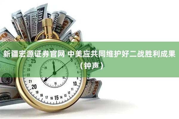 新疆宏源证券官网 中美应共同维护好二战胜利成果（钟声）