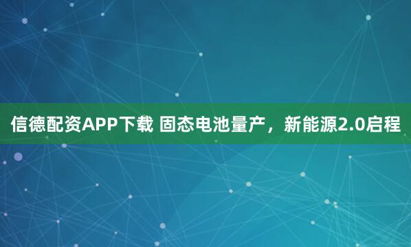 信德配资APP下载 固态电池量产，新能源2.0启程