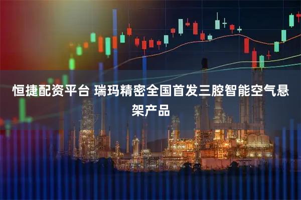 恒捷配资平台 瑞玛精密全国首发三腔智能空气悬架产品
