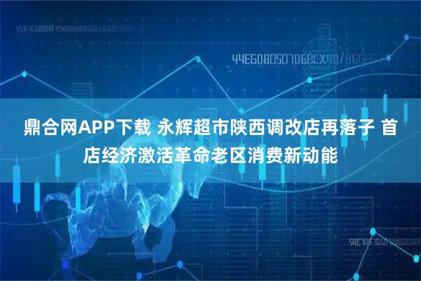鼎合网APP下载 永辉超市陕西调改店再落子 首店经济激活革命老区消费新动能