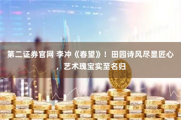 第二证券官网 李冲《春望》！田园诗风尽显匠心，艺术瑰宝实至名归