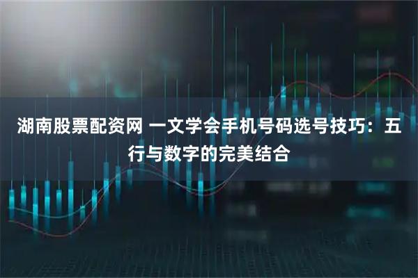 湖南股票配资网 一文学会手机号码选号技巧：五行与数字的完美结合