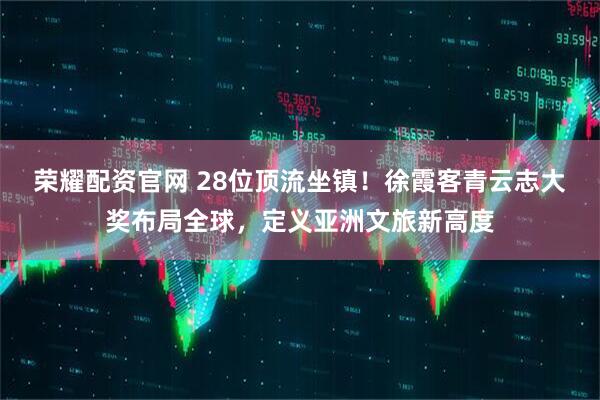 荣耀配资官网 28位顶流坐镇！徐霞客青云志大奖布局全球，定义亚洲文旅新高度