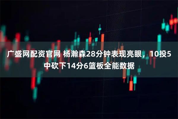 广盛网配资官网 杨瀚森28分钟表现亮眼，10投5中砍下14分6篮板全能数据