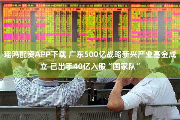 瑶鸿配资APP下载 广东500亿战略新兴产业基金成立 已出手40亿入股“国家队”