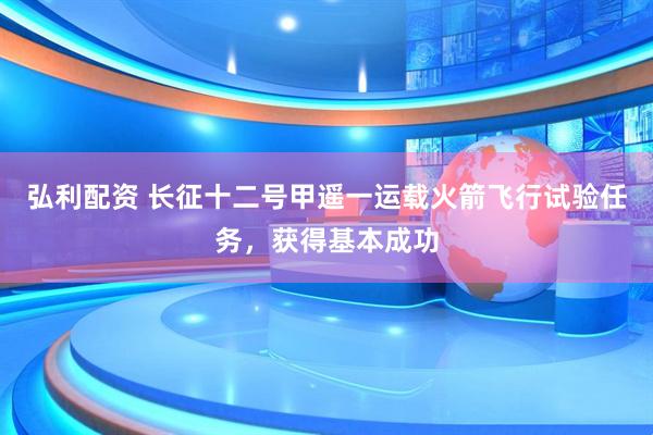 弘利配资 长征十二号甲遥一运载火箭飞行试验任务，获得基本成功