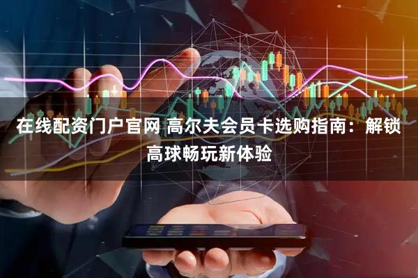 在线配资门户官网 高尔夫会员卡选购指南：解锁高球畅玩新体验