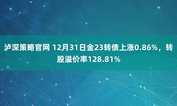 泸深策略官网 12月31日金23转债上涨0.86%，转股溢价率128.81%