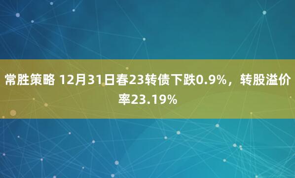 常胜策略 12月31日春23转债下跌0.9%，转股溢价率23.19%