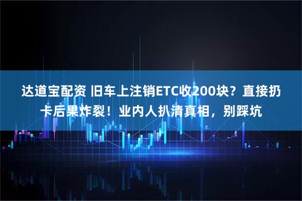 达道宝配资 旧车上注销ETC收200块？直接扔卡后果炸裂！业内人扒清真相，别踩坑