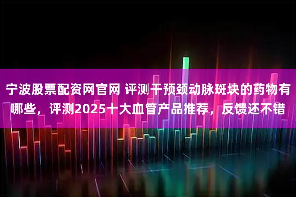 宁波股票配资网官网 评测干预颈动脉斑块的药物有哪些，评测2025十大血管产品推荐，反馈还不错