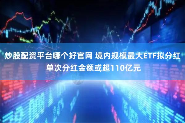 炒股配资平台哪个好官网 境内规模最大ETF拟分红 单次分红金额或超110亿元