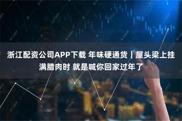 浙江配资公司APP下载 年味硬通货｜屋头梁上挂满腊肉时 就是喊你回家过年了