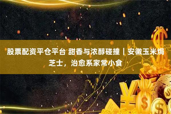 股票配资平仓平台 甜香与浓醇碰撞｜安徽玉米焗芝士，治愈系家常小食