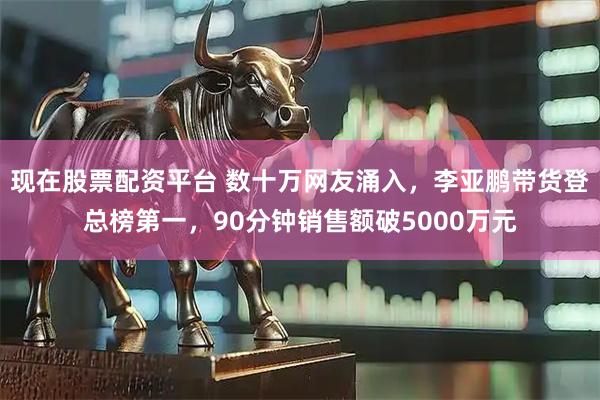 现在股票配资平台 数十万网友涌入，李亚鹏带货登总榜第一，90分钟销售额破5000万元