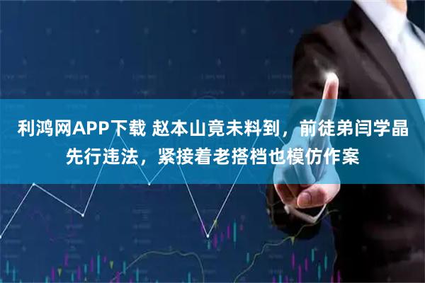 利鸿网APP下载 赵本山竟未料到，前徒弟闫学晶先行违法，紧接着老搭档也模仿作案
