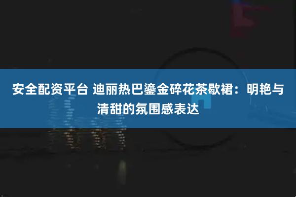 安全配资平台 迪丽热巴鎏金碎花茶歇裙：明艳与清甜的氛围感表达