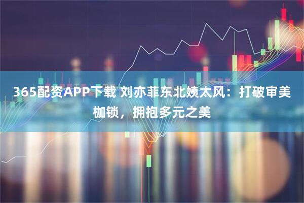 365配资APP下载 刘亦菲东北姨太风：打破审美枷锁，拥抱多元之美