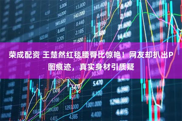 荣成配资 王楚然红毯腰臀比惊艳！网友却扒出P图痕迹，真实身材引质疑