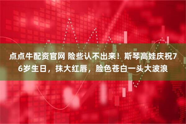 点点牛配资官网 险些认不出来！斯琴高娃庆祝76岁生日，抹大红唇，脸色苍白一头大波浪
