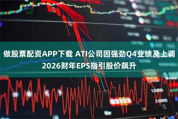 做股票配资APP下载 ATI公司因强劲Q4业绩及上调2026财年EPS指引股价飙升